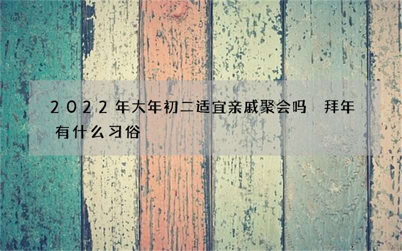 2022年大年初二适宜亲戚聚会吗 拜年有什么习俗